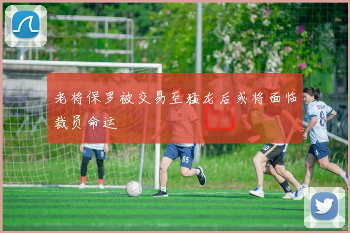 老将保罗被交易至猛龙后或将面临裁员命运