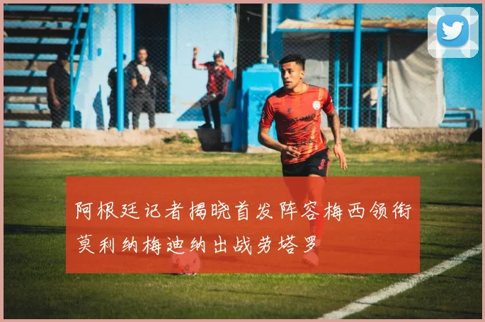 阿根廷记者揭晓首发阵容梅西领衔莫利纳梅迪纳出战劳塔罗