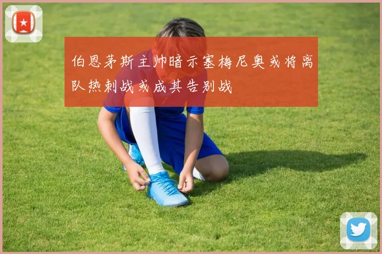 伯恩茅斯主帅暗示塞梅尼奥或将离队热刺战或成其告别战